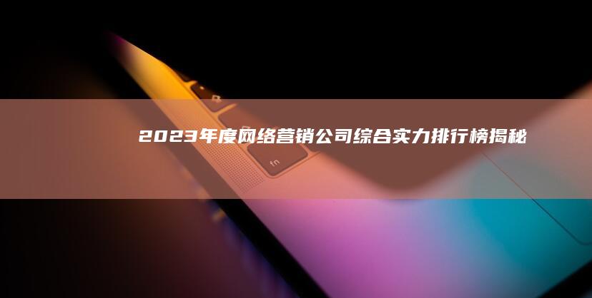 2023年度网络营销公司综合实力排行榜：揭秘顶尖服务商